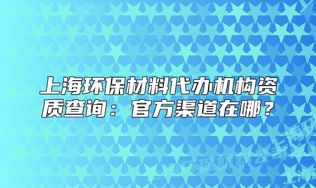 上海环保材料代办机构资质查询:官方渠道在哪?