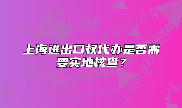 上海进出口权代办是否需要实地核查?