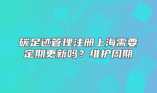 碳足迹管理注册上海需要定期更新吗？维护周期