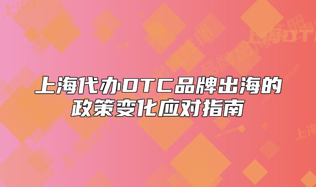 上海代办DTC品牌出海的政策变化应对指南