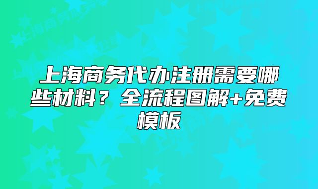 上海商务代办注册需要哪些材料?全流程图解+免费模板
