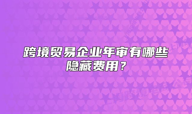 跨境贸易企业年审有哪些隐藏费用?
