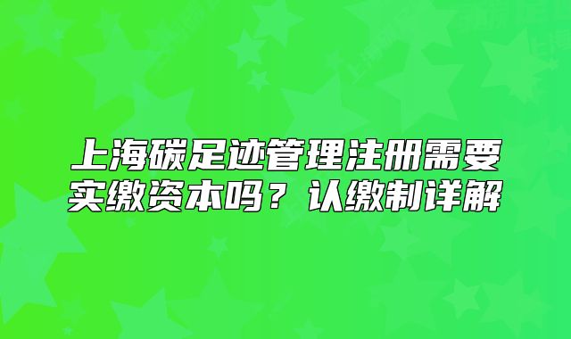 上海碳足迹管理注册需要实缴资本吗?认缴制详解