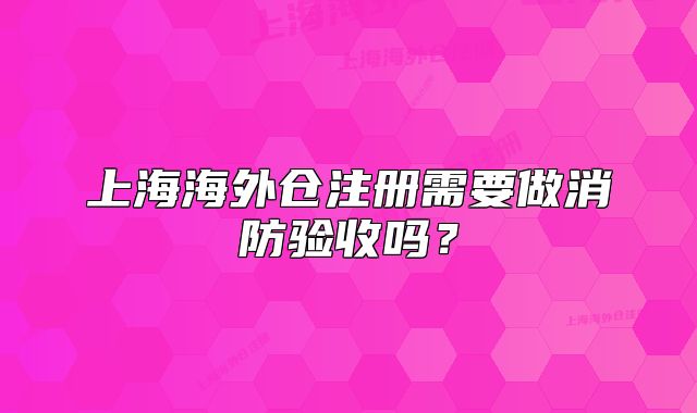 上海海外仓注册需要做消防验收吗？