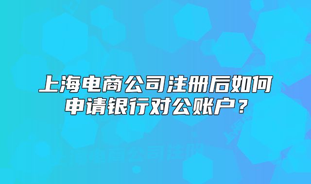 上海电商公司注册后如何申请银行对公账户?