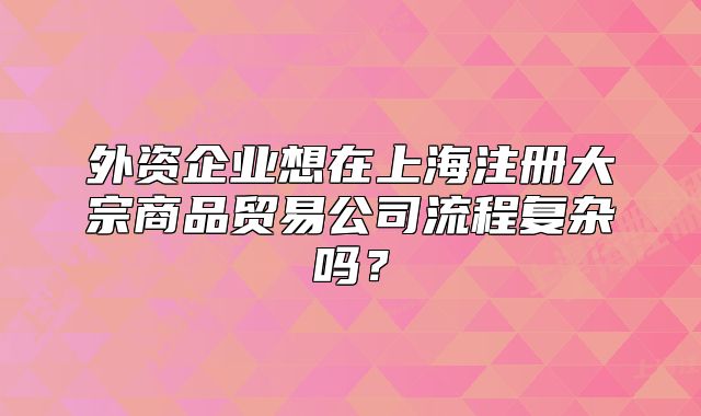 外资企业想在上海注册大宗商品贸易公司流程复杂吗？
