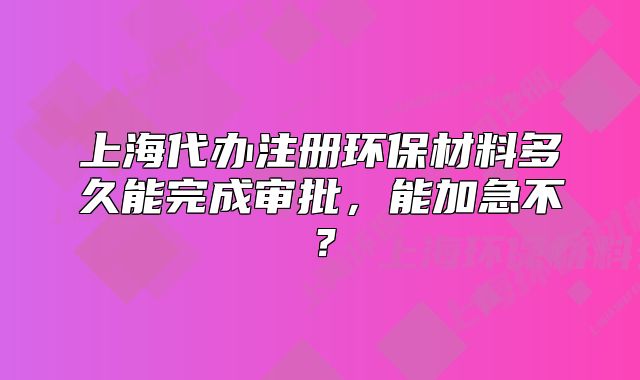 上海代办注册环保材料多久能完成审批,能加急不?