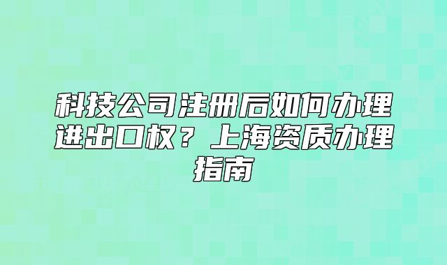 科技公司注册后如何办理进出口权?上海资质办理指南