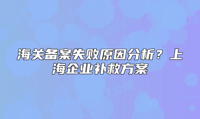 海关备案失败原因分析?上海企业补救方案