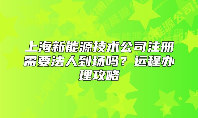 上海新能源技术公司注册需要法人到场吗?远程办理攻略