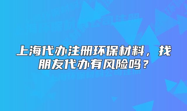 上海代办注册环保材料,找朋友代办有风险吗?