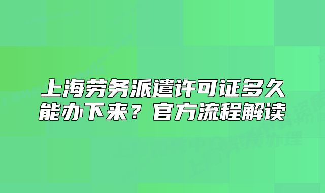 上海劳务派遣许可证多久能办下来？官方流程解读