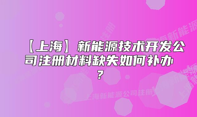 【上海】新能源技术开发公司注册材料缺失如何补办？
