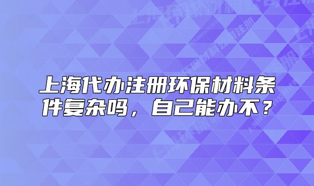 上海代办注册环保材料条件复杂吗,自己能办不?