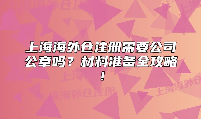 上海海外仓注册需要公司公章吗?材料准备全攻略!