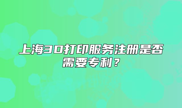 上海3D打印服务注册是否需要专利?