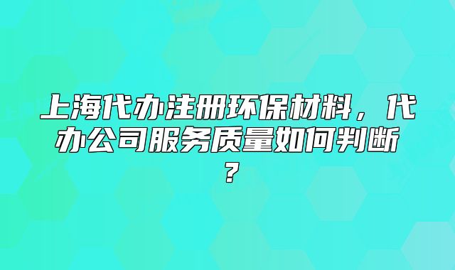 上海代办注册环保材料,代办公司服务质量如何判断?
