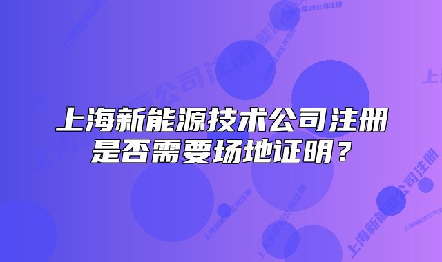 上海新能源技术公司注册是否需要场地证明?