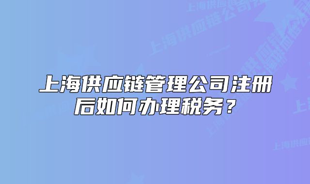 上海供应链管理公司注册后如何办理税务？