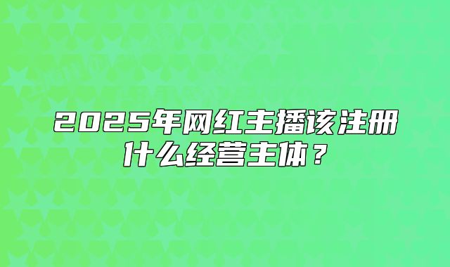2025年网红主播该注册什么经营主体?