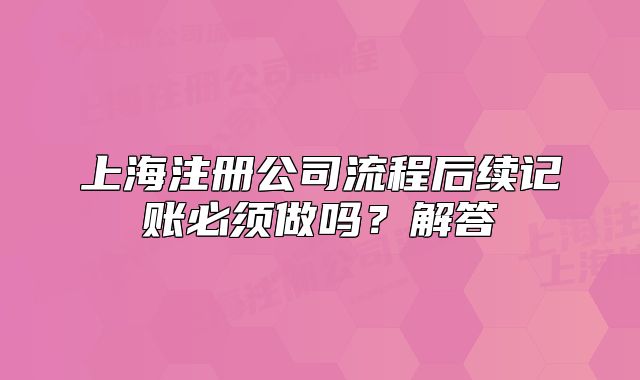 上海注册公司流程后续记账必须做吗？解答