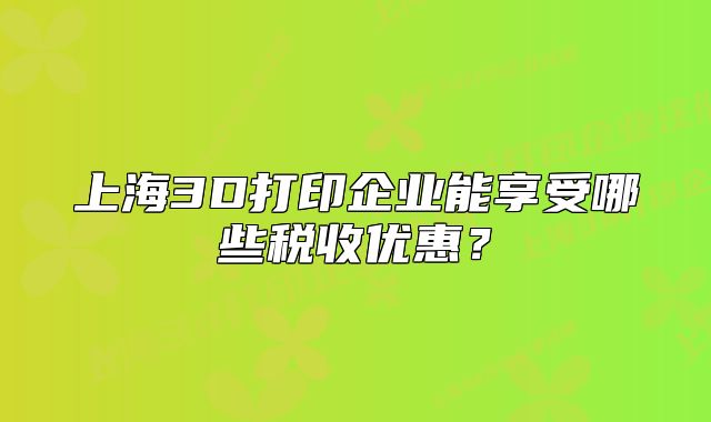 上海3D打印企业能享受哪些税收优惠?