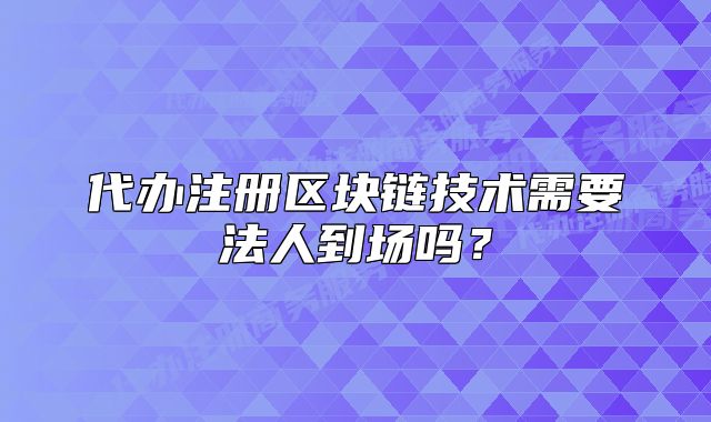 代办注册区块链技术需要法人到场吗?