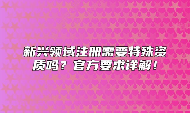 新兴领域注册需要特殊资质吗？官方要求详解！
