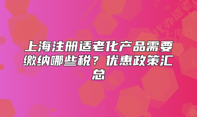 上海注册适老化产品需要缴纳哪些税?优惠政策汇总
