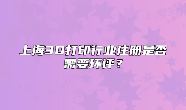 上海3D打印行业注册是否需要环评？