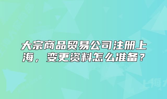 大宗商品贸易公司注册上海,变更资料怎么准备?