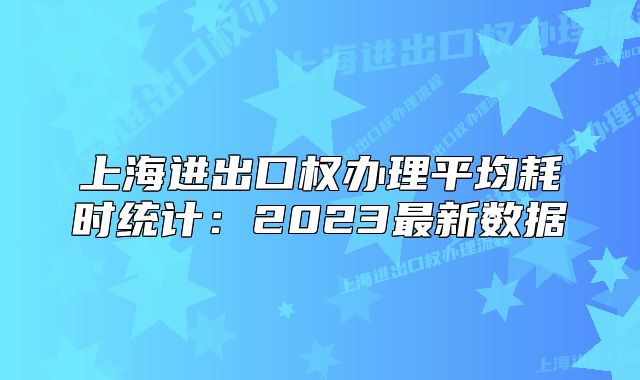上海进出口权办理平均耗时统计:2023最新数据