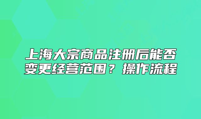 上海大宗商品注册后能否变更经营范围？操作流程