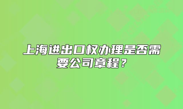 上海进出口权办理是否需要公司章程?