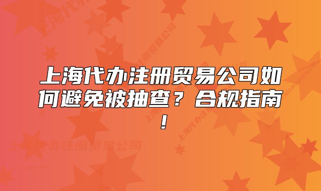 上海代办注册贸易公司如何避免被抽查？合规指南！