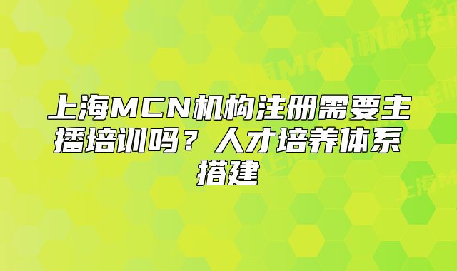 上海MCN机构注册需要主播培训吗？人才培养体系搭建