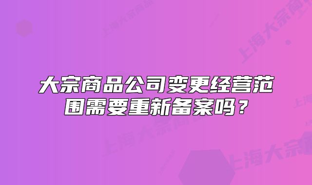大宗商品公司变更经营范围需要重新备案吗？