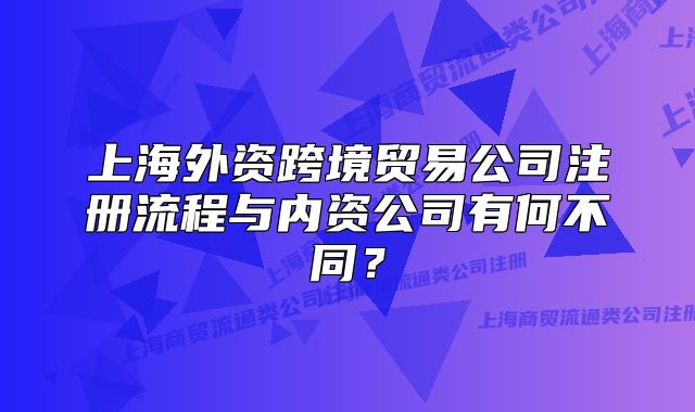 上海外资跨境贸易公司注册流程与内资公司有何不同?