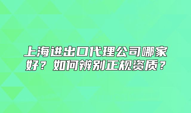 上海进出口代理公司哪家好?如何辨别正规资质?