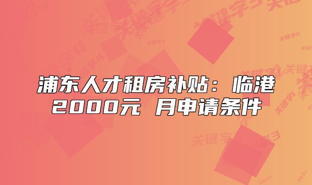 浦东人才租房补贴:临港2000元 月申请条件