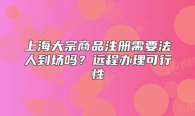 上海大宗商品注册需要法人到场吗？远程办理可行性