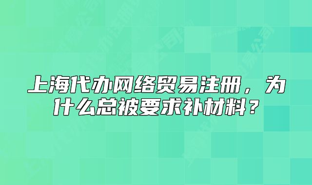 上海代办网络贸易注册,为什么总被要求补材料?