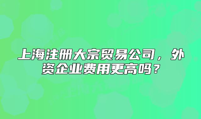 上海注册大宗贸易公司,外资企业费用更高吗?