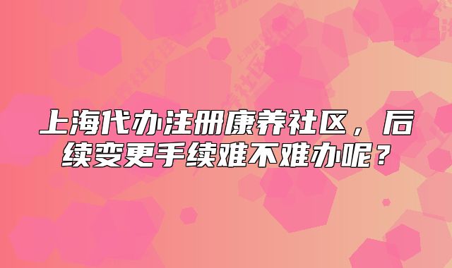 上海代办注册康养社区，后续变更手续难不难办呢？