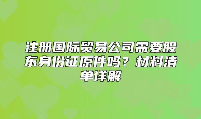 注册国际贸易公司需要股东身份证原件吗?材料清单详解