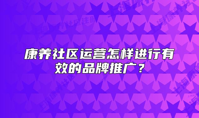 康养社区运营怎样进行有效的品牌推广？
