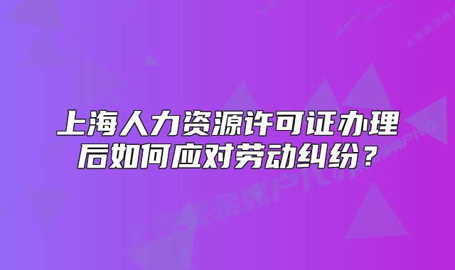 上海人力资源许可证办理后如何应对劳动纠纷？