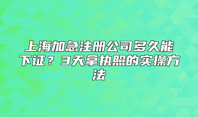 上海加急注册公司多久能下证?3天拿执照的实操方法