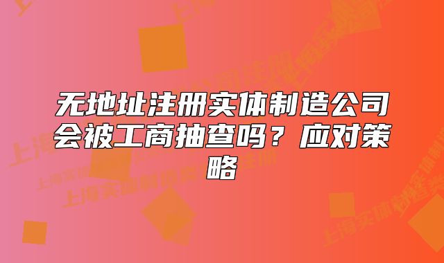 无地址注册实体制造公司会被工商抽查吗?应对策略