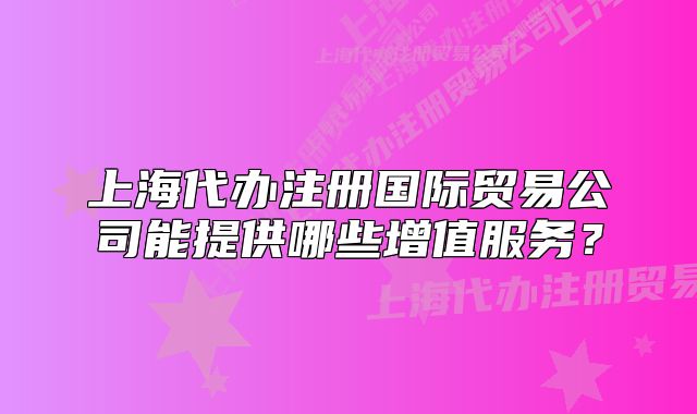 上海代办注册国际贸易公司能提供哪些增值服务?